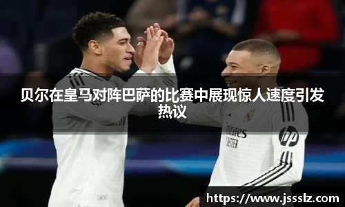 贝尔在皇马对阵巴萨的比赛中展现惊人速度引发热议